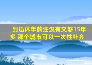 到退休年龄还没有交够15年多 那个城市可以一次性补齐